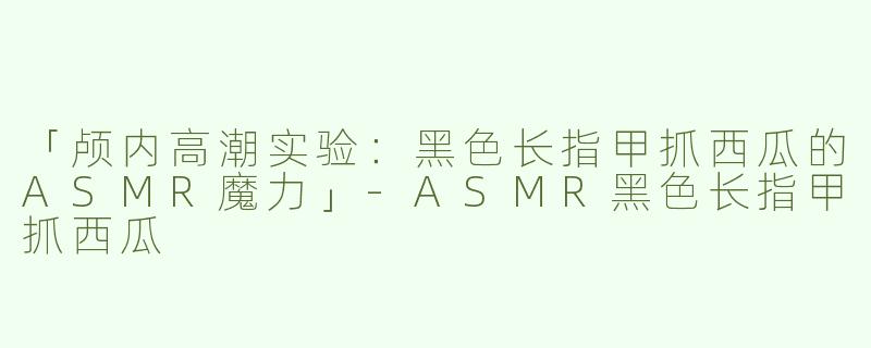 「颅内高潮实验：黑色长指甲抓西瓜的ASMR魔力」-ASMR黑色长指甲抓西瓜
