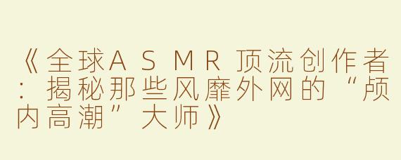 《全球ASMR顶流创作者：揭秘那些风靡外网的“颅内高潮”大师》