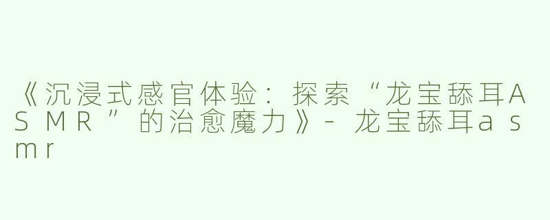 《沉浸式感官体验：探索“龙宝舔耳ASMR”的治愈魔力》-龙宝舔耳asmr