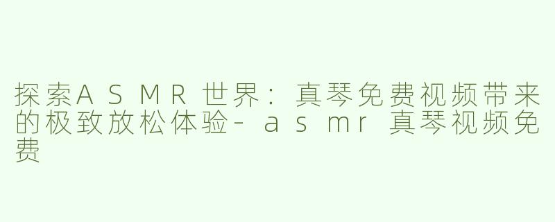 探索ASMR世界：真琴免费视频带来的极致放松体验-asmr真琴视频免费