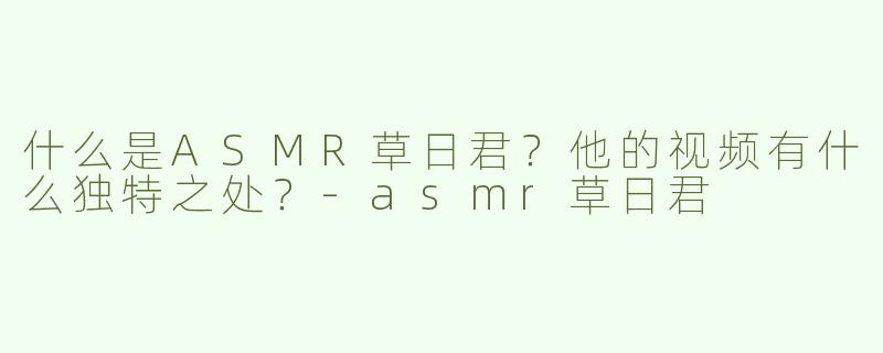 什么是ASMR草日君？他的视频有什么独特之处？-asmr草日君
