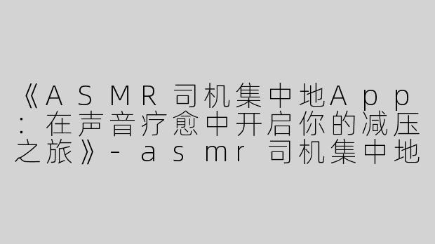 《ASMR司机集中地App：在声音疗愈中开启你的减压之旅》-asmr司机集中地app