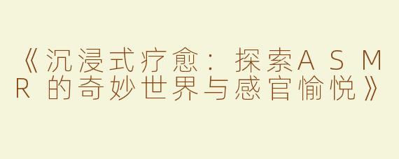 《沉浸式疗愈：探索ASMR的奇妙世界与感官愉悦》