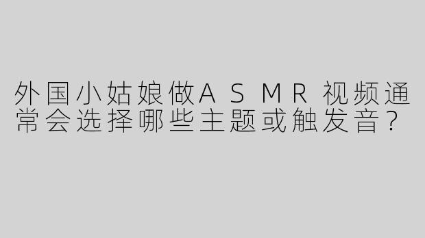 外国小姑娘做ASMR视频通常会选择哪些主题或触发音？