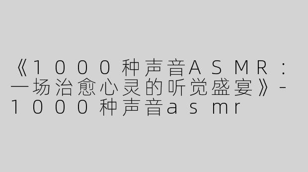 《1000种声音ASMR：一场治愈心灵的听觉盛宴》-1000种声音asmr