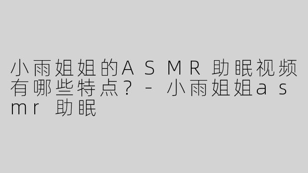 小雨姐姐的ASMR助眠视频有哪些特点？-小雨姐姐asmr助眠