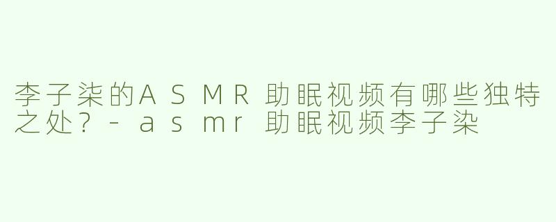 李子柒的ASMR助眠视频有哪些独特之处？-asmr助眠视频李子染