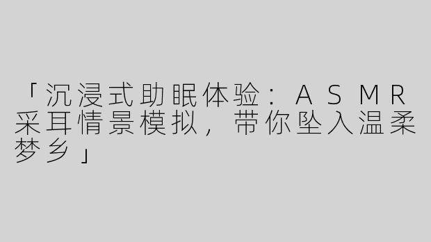 「沉浸式助眠体验：ASMR采耳情景模拟，带你坠入温柔梦乡」