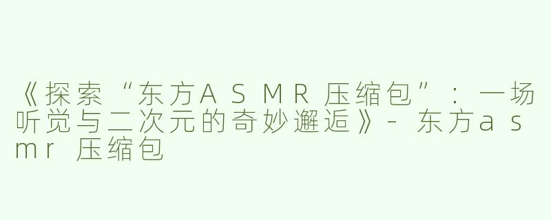 《探索“东方ASMR压缩包”：一场听觉与二次元的奇妙邂逅》-东方asmr压缩包