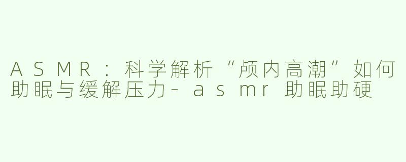 ASMR：科学解析“颅内高潮”如何助眠与缓解压力-asmr助眠助硬