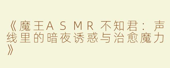 《魔王ASMR不知君：声线里的暗夜诱惑与治愈魔力》