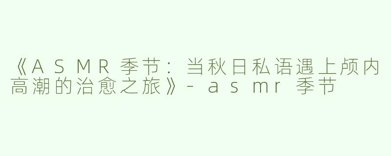 《ASMR季节：当秋日私语遇上颅内高潮的治愈之旅》