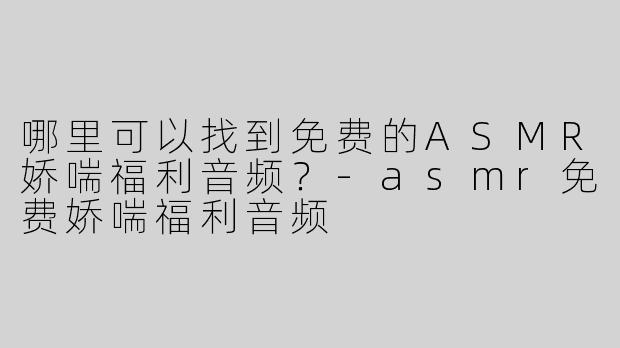 哪里可以找到免费的ASMR娇喘福利音频？-asmr免费娇喘福利音频