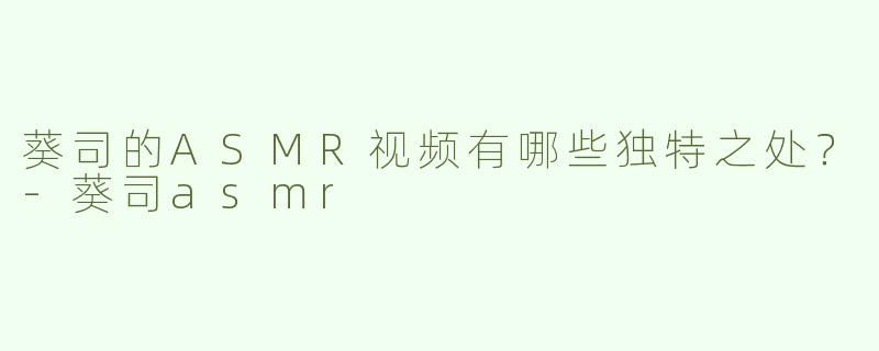 葵司的ASMR视频有哪些独特之处？-葵司asmr