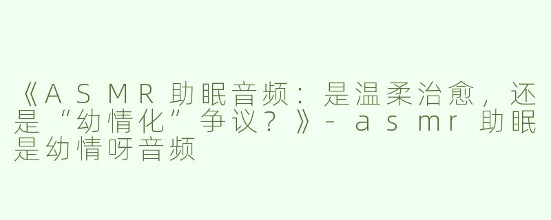 《ASMR助眠音频：是温柔治愈，还是“幼情化”争议？》-asmr助眠是幼情呀音频