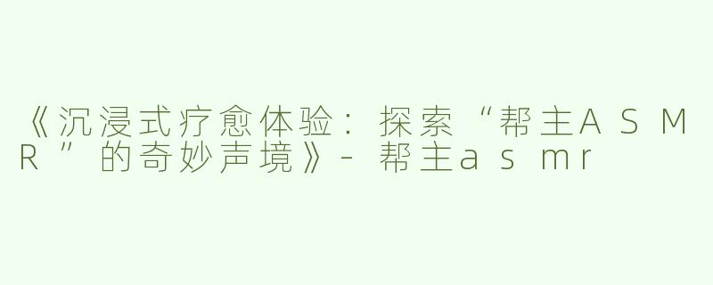 《沉浸式疗愈体验：探索“帮主ASMR”的奇妙声境》-帮主asmr