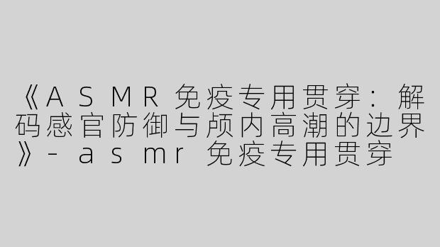 《ASMR免疫专用贯穿：解码感官防御与颅内高潮的边界》-asmr免疫专用贯穿