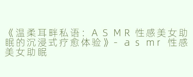 《温柔耳畔私语：ASMR性感美女助眠的沉浸式疗愈体验》-asmr性感美女助眠