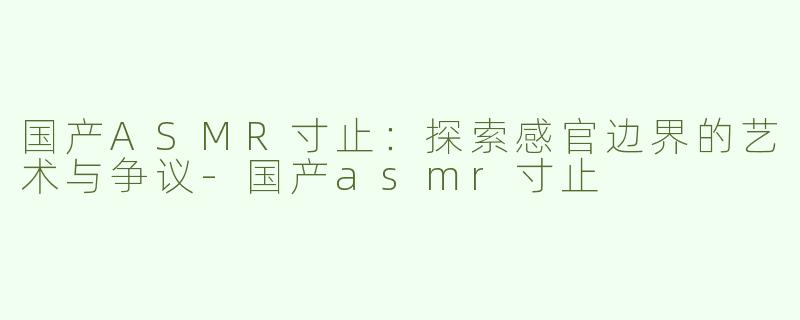 国产ASMR寸止：探索感官边界的艺术与争议-国产asmr寸止