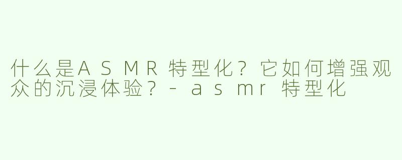 什么是ASMR特型化？它如何增强观众的沉浸体验？-asmr特型化