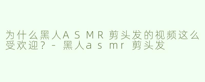 为什么黑人ASMR剪头发的视频这么受欢迎？-黑人asmr剪头发