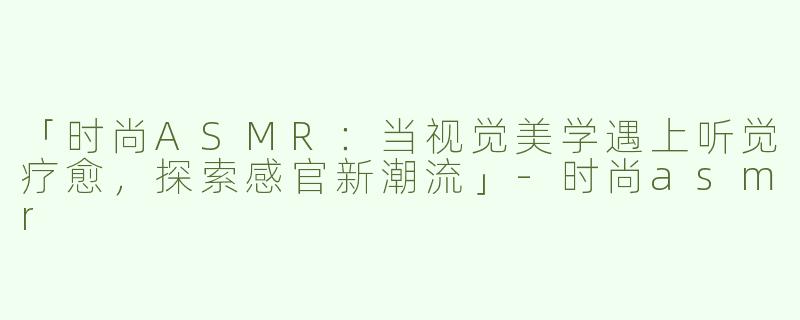 「时尚ASMR：当视觉美学遇上听觉疗愈，探索感官新潮流」-时尚asmr