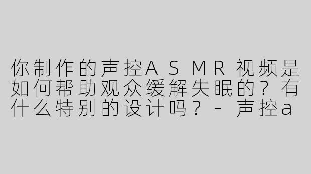 你制作的声控ASMR视频是如何帮助观众缓解失眠的？有什么特别的设计吗？-声控asmr助眠外国小哥