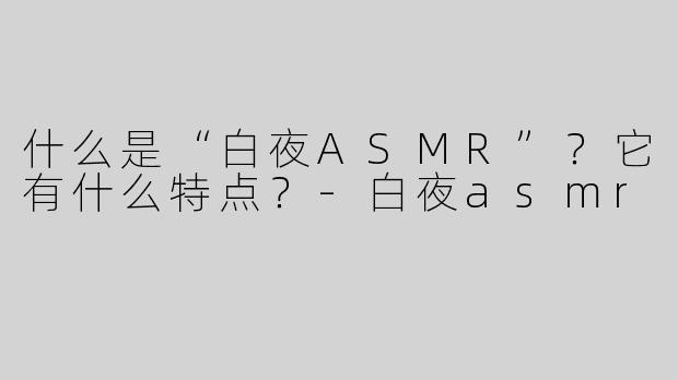 什么是“白夜ASMR”？它有什么特点？-白夜asmr