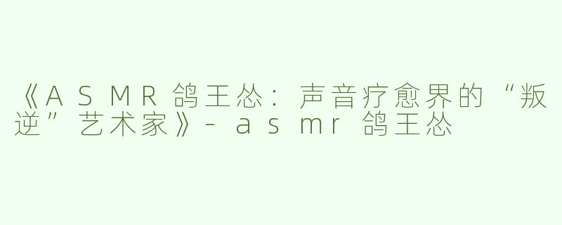 《ASMR鸽王怂：声音疗愈界的“叛逆”艺术家》-asmr鸽王怂