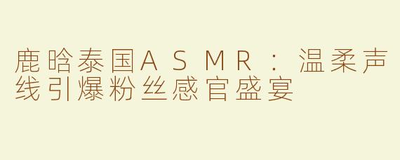 鹿晗泰国ASMR：温柔声线引爆粉丝感官盛宴