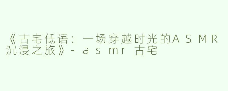 《古宅低语：一场穿越时光的ASMR沉浸之旅》-asmr古宅
