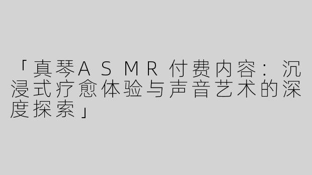 「真琴ASMR付费内容：沉浸式疗愈体验与声音艺术的深度探索」