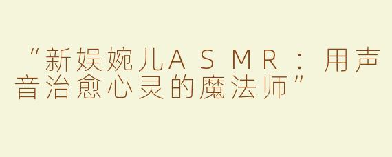 “新娱婉儿ASMR：用声音治愈心灵的魔法师”