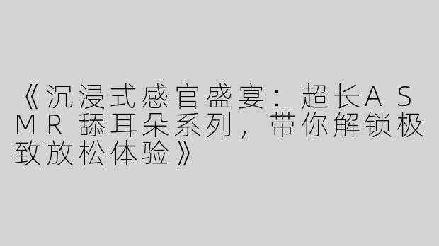 《沉浸式感官盛宴：超长ASMR舔耳朵系列，带你解锁极致放松体验》