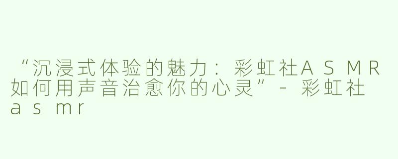“沉浸式体验的魅力：彩虹社ASMR如何用声音治愈你的心灵”-彩虹社 asmr
