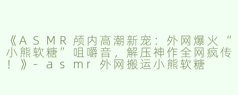 《ASMR颅内高潮新宠：外网爆火“小熊软糖”咀嚼音，解压神作全网疯传！》-asmr外网搬运小熊软糖