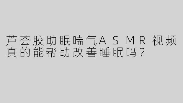 芦荟胶助眠喘气ASMR视频真的能帮助改善睡眠吗？