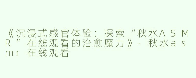 《沉浸式感官体验：探索“秋水ASMR”在线观看的治愈魔力》-秋水asmr在线观看