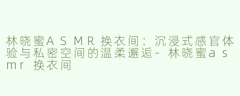 林晓蜜ASMR换衣间：沉浸式感官体验与私密空间的温柔邂逅-林晓蜜asmr换衣间