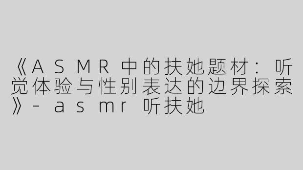《ASMR中的扶她题材：听觉体验与性别表达的边界探索》-asmr听扶她