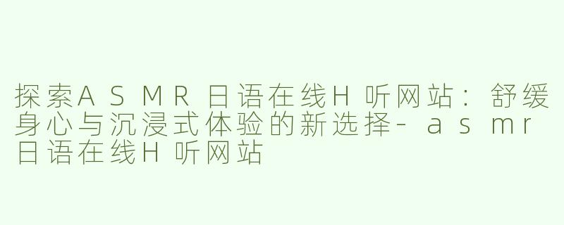 探索ASMR日语在线H听网站：舒缓身心与沉浸式体验的新选择-asmr日语在线H听网站