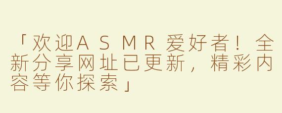 「欢迎ASMR爱好者！全新分享网址已更新，精彩内容等你探索」