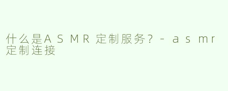 什么是ASMR定制服务？-asmr定制连接