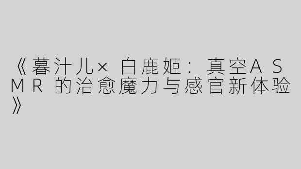 《暮汁儿×白鹿姬：真空ASMR的治愈魔力与感官新体验》