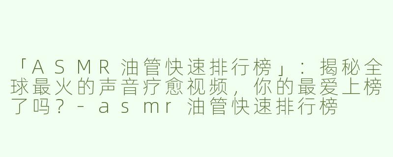 「ASMR油管快速排行榜」：揭秘全球最火的声音疗愈视频，你的最爱上榜了吗？-asmr油管快速排行榜