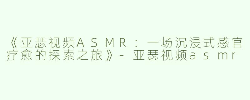 《亚瑟视频ASMR：一场沉浸式感官疗愈的探索之旅》-亚瑟视频asmr