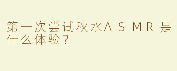 第一次尝试秋水ASMR是什么体验？