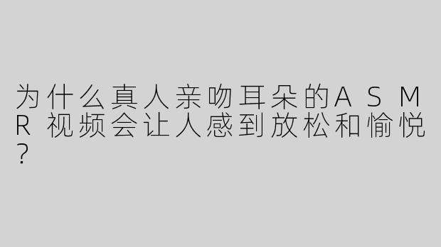 为什么真人亲吻耳朵的ASMR视频会让人感到放松和愉悦？
