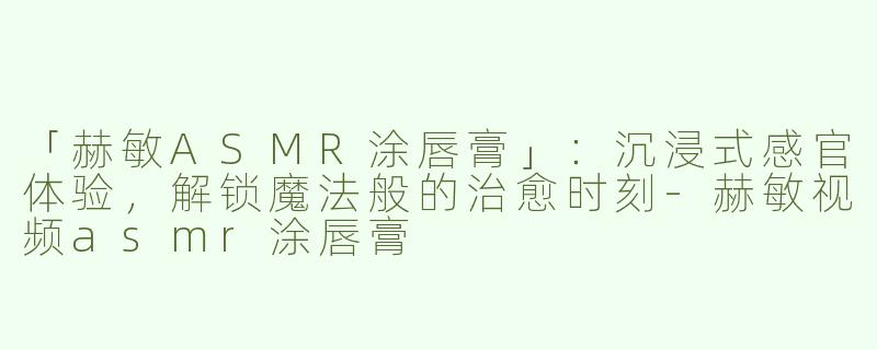 「赫敏ASMR涂唇膏」：沉浸式感官体验，解锁魔法般的治愈时刻