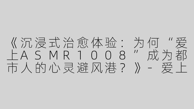《沉浸式治愈体验：为何“爱上ASMR1008”成为都市人的心灵避风港？》-爱上asmr1008爱上asmr